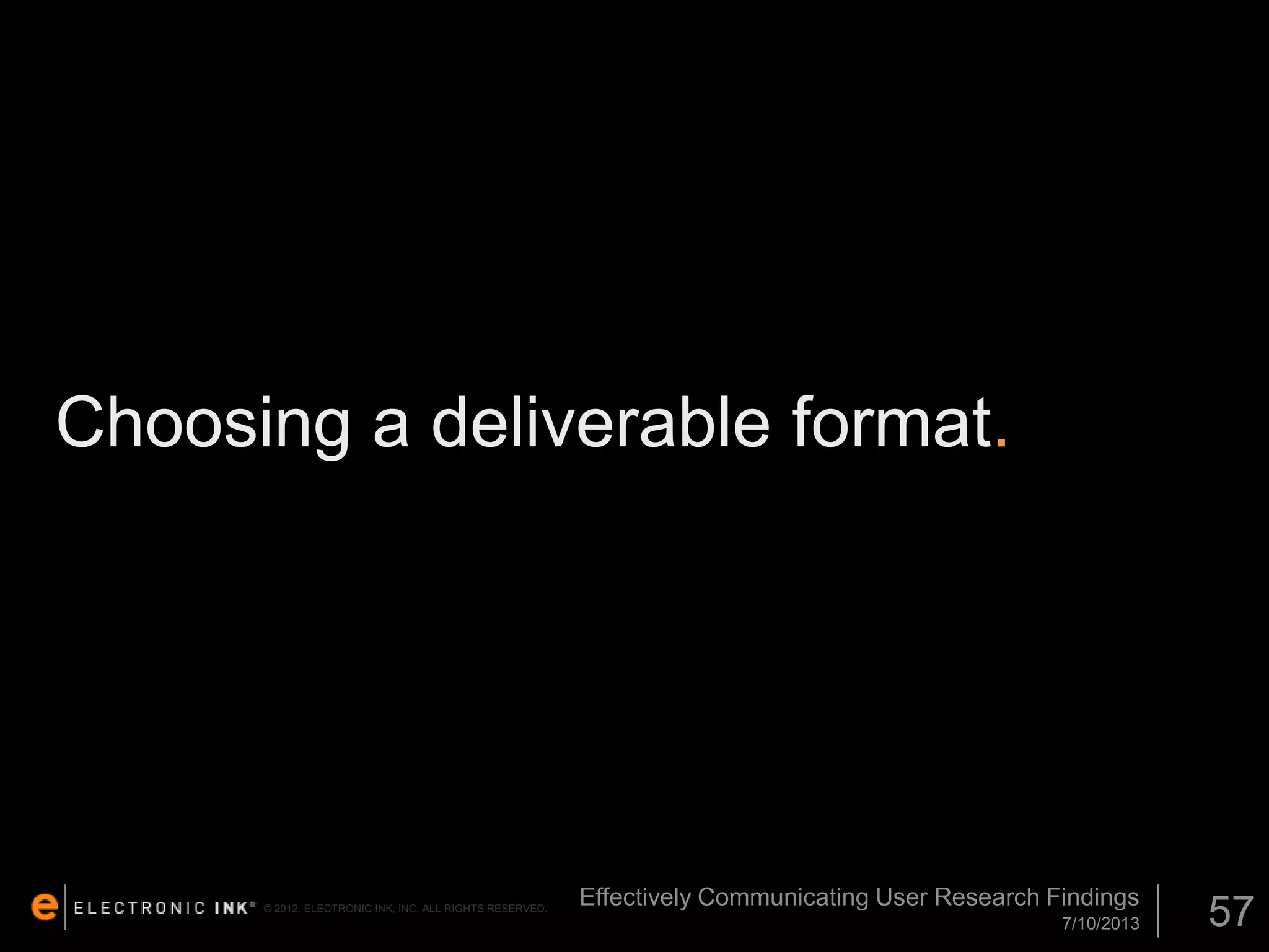 Choosing a deliverable format.

© 2012. ELECTRONIC INK, INC. ALL RIGHTS RESERVED.

Effectively Communicating User Research Findings
7/10/2013

57

 