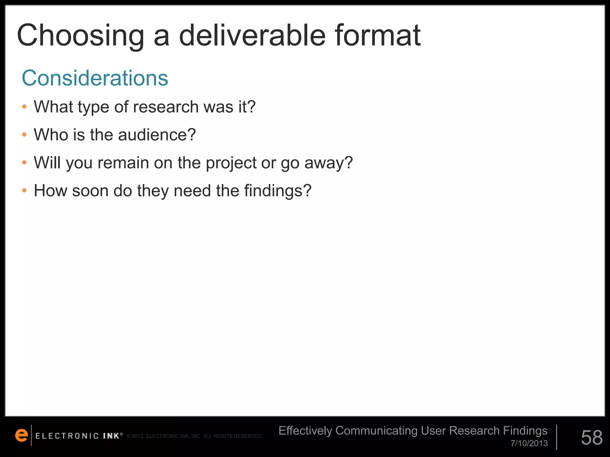 Choosing a deliverable format
Considerations
• What type of research was it?
• Who is the audience?

• Will you remain on the project or go away?
• How soon do they need the findings?

© 2012. ELECTRONIC INK, INC. ALL RIGHTS RESERVED.

Effectively Communicating User Research Findings
7/10/2013

58

 