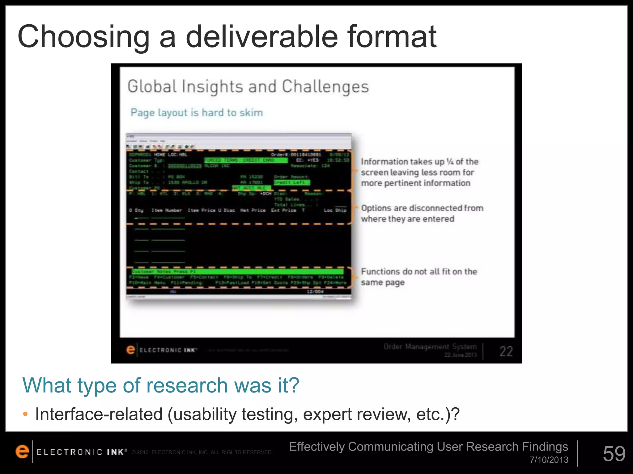 Choosing a deliverable format

What type of research was it?
• Interface-related (usability testing, expert review, etc.)?
© 2012. ELECTRONIC INK, INC. ALL RIGHTS RESERVED.

Effectively Communicating User Research Findings
7/10/2013

59

 