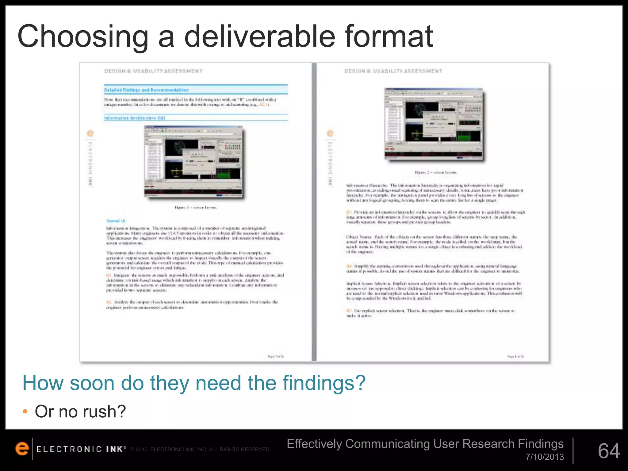 Choosing a deliverable format

How soon do they need the findings?
• Or no rush?
© 2012. ELECTRONIC INK, INC. ALL RIGHTS RESERVED.

Effectively Communicating User Research Findings
7/10/2013

64

 