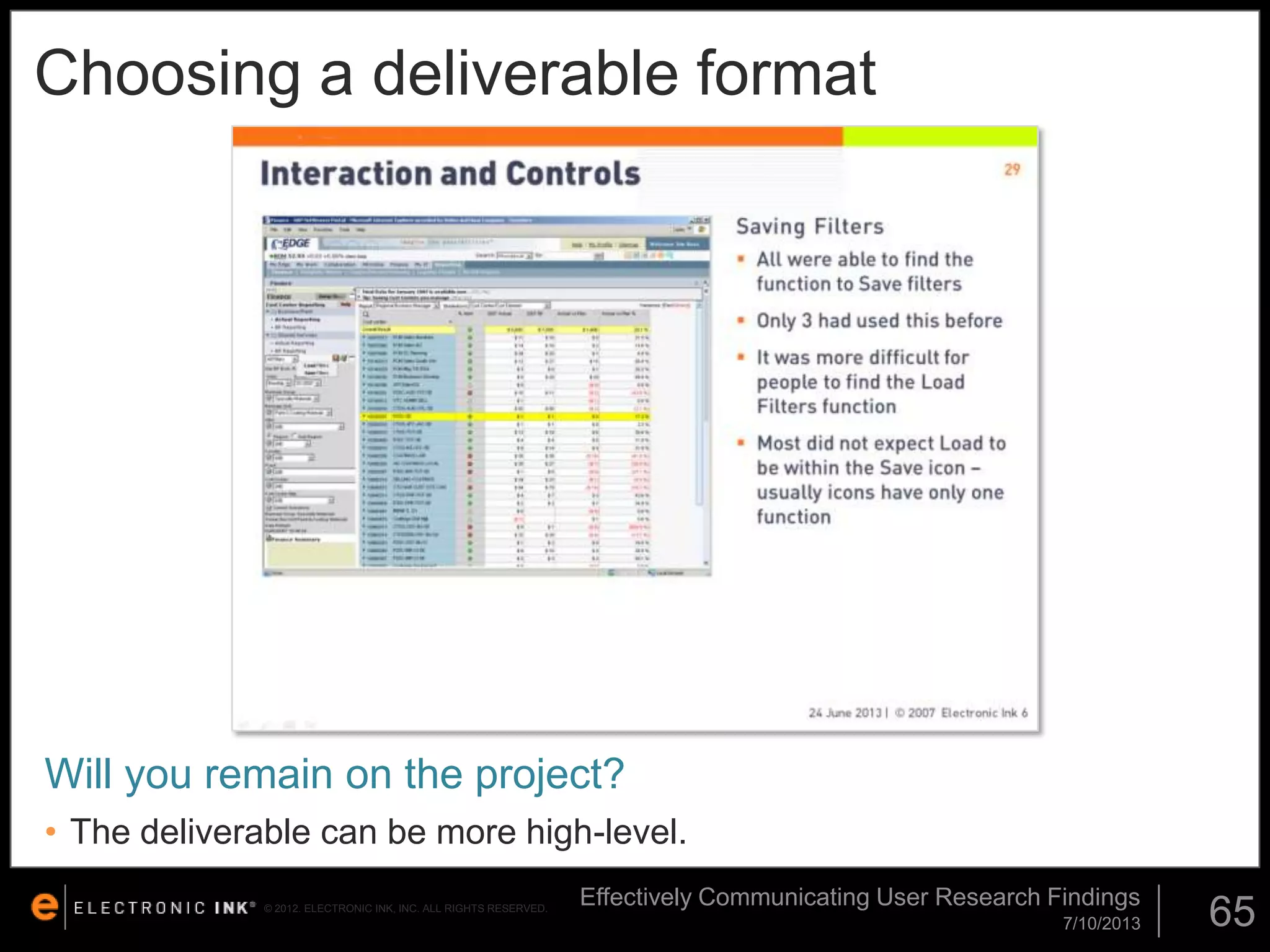 Choosing a deliverable format

Will you remain on the project?
• The deliverable can be more high-level.
© 2012. ELECTRONIC INK, INC. ALL RIGHTS RESERVED.

Effectively Communicating User Research Findings
7/10/2013

65

 