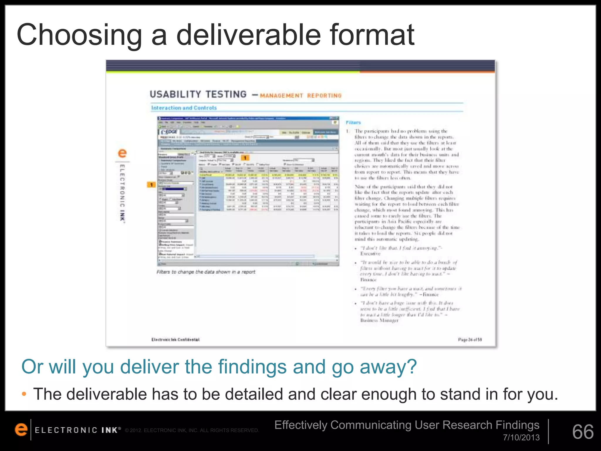 Choosing a deliverable format

Or will you deliver the findings and go away?
• The deliverable has to be detailed and clear enough to stand in for you.
© 2012. ELECTRONIC INK, INC. ALL RIGHTS RESERVED.

Effectively Communicating User Research Findings
7/10/2013

66

 