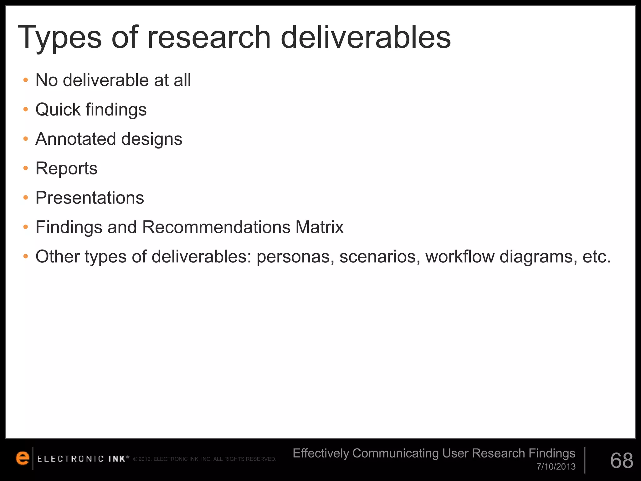 Types of research deliverables
• No deliverable at all
• Quick findings
• Annotated designs

• Reports
• Presentations
• Findings and Recommendations Matrix
• Other types of deliverables: personas, scenarios, workflow diagrams, etc.

© 2012. ELECTRONIC INK, INC. ALL RIGHTS RESERVED.

Effectively Communicating User Research Findings
7/10/2013

68

 