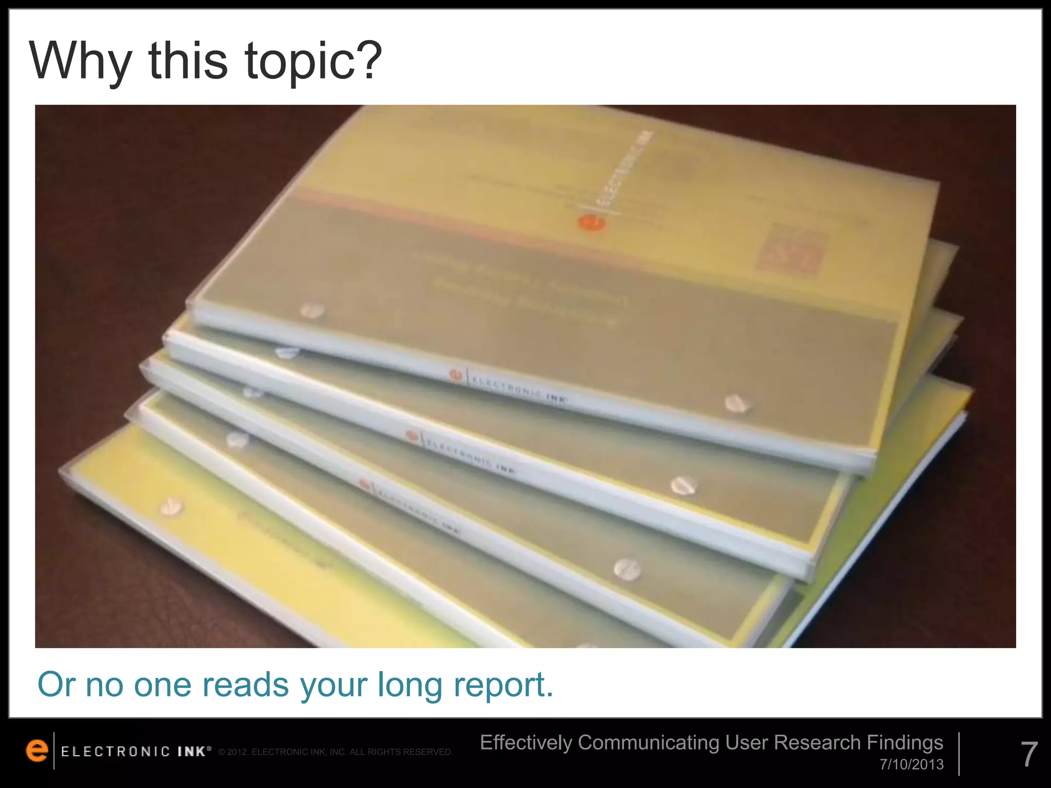 Why this topic?

Or no one reads your long report.
© 2012. ELECTRONIC INK, INC. ALL RIGHTS RESERVED.

Effectively Communicating User Research Findings
7/10/2013

7

 