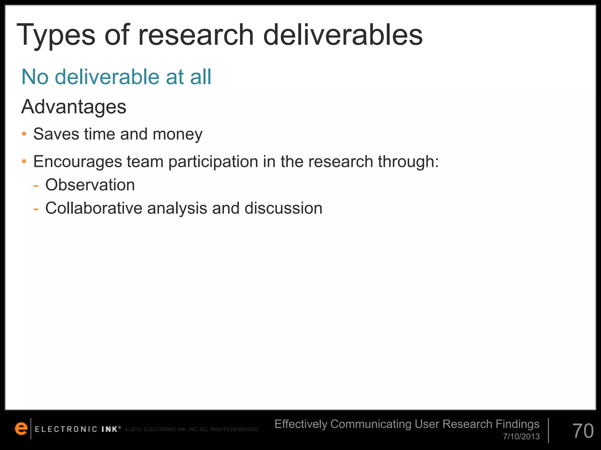 Types of research deliverables
No deliverable at all
Advantages
• Saves time and money

• Encourages team participation in the research through:
- Observation
- Collaborative analysis and discussion

© 2012. ELECTRONIC INK, INC. ALL RIGHTS RESERVED.

Effectively Communicating User Research Findings
7/10/2013

70

 
