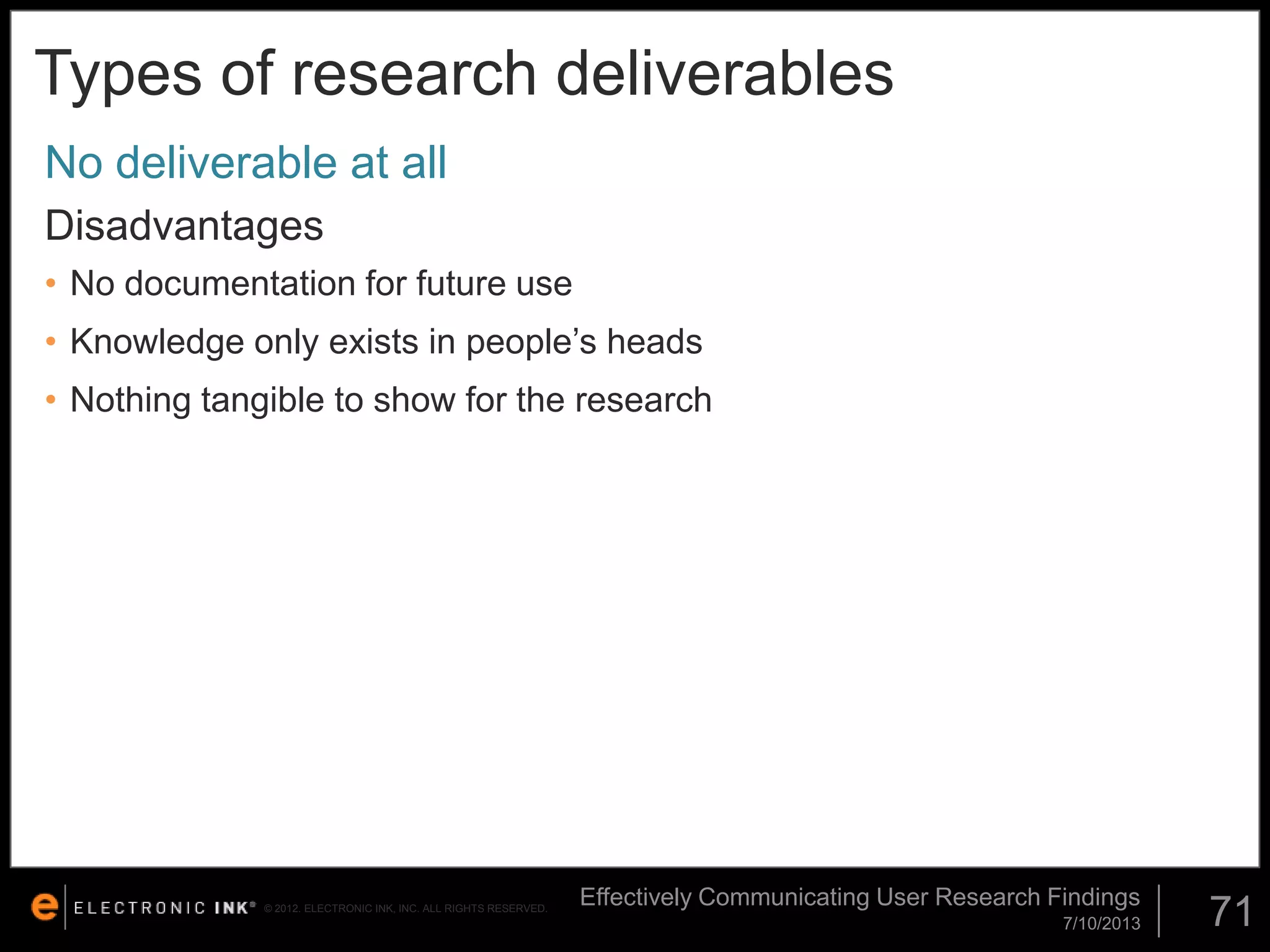 Types of research deliverables
No deliverable at all
Disadvantages
• No documentation for future use

• Knowledge only exists in people’s heads
• Nothing tangible to show for the research

© 2012. ELECTRONIC INK, INC. ALL RIGHTS RESERVED.

Effectively Communicating User Research Findings
7/10/2013

71

 