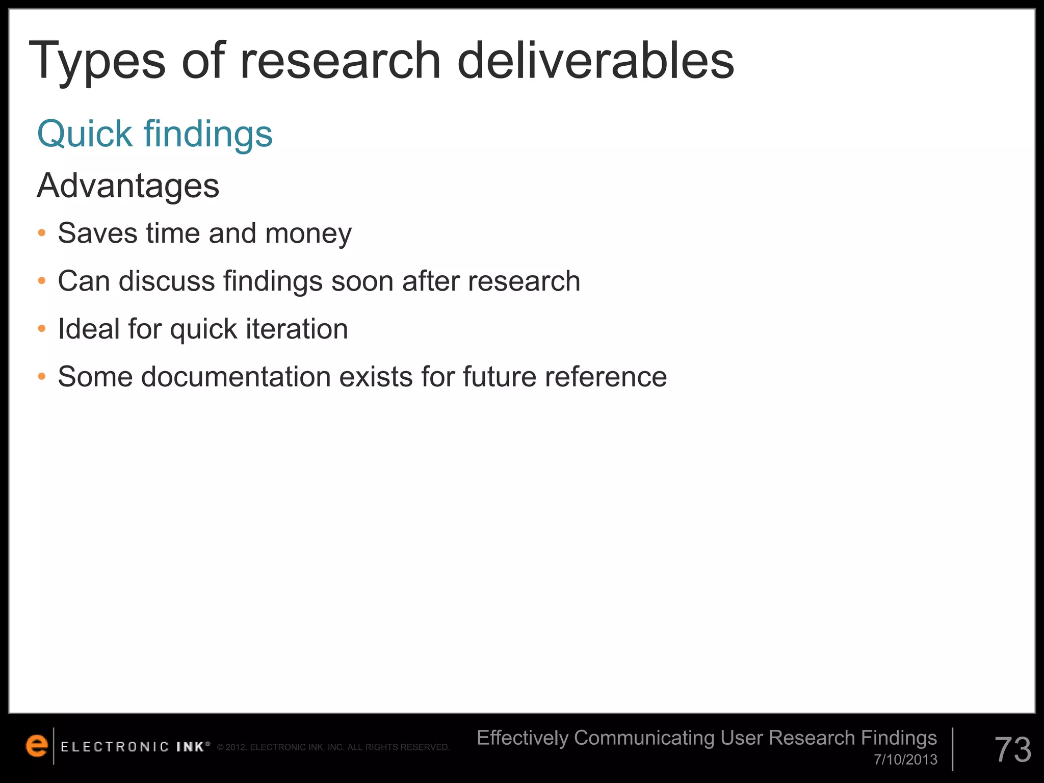 Types of research deliverables
Quick findings
Advantages
• Saves time and money

• Can discuss findings soon after research
• Ideal for quick iteration
• Some documentation exists for future reference

© 2012. ELECTRONIC INK, INC. ALL RIGHTS RESERVED.

Effectively Communicating User Research Findings
7/10/2013

73

 