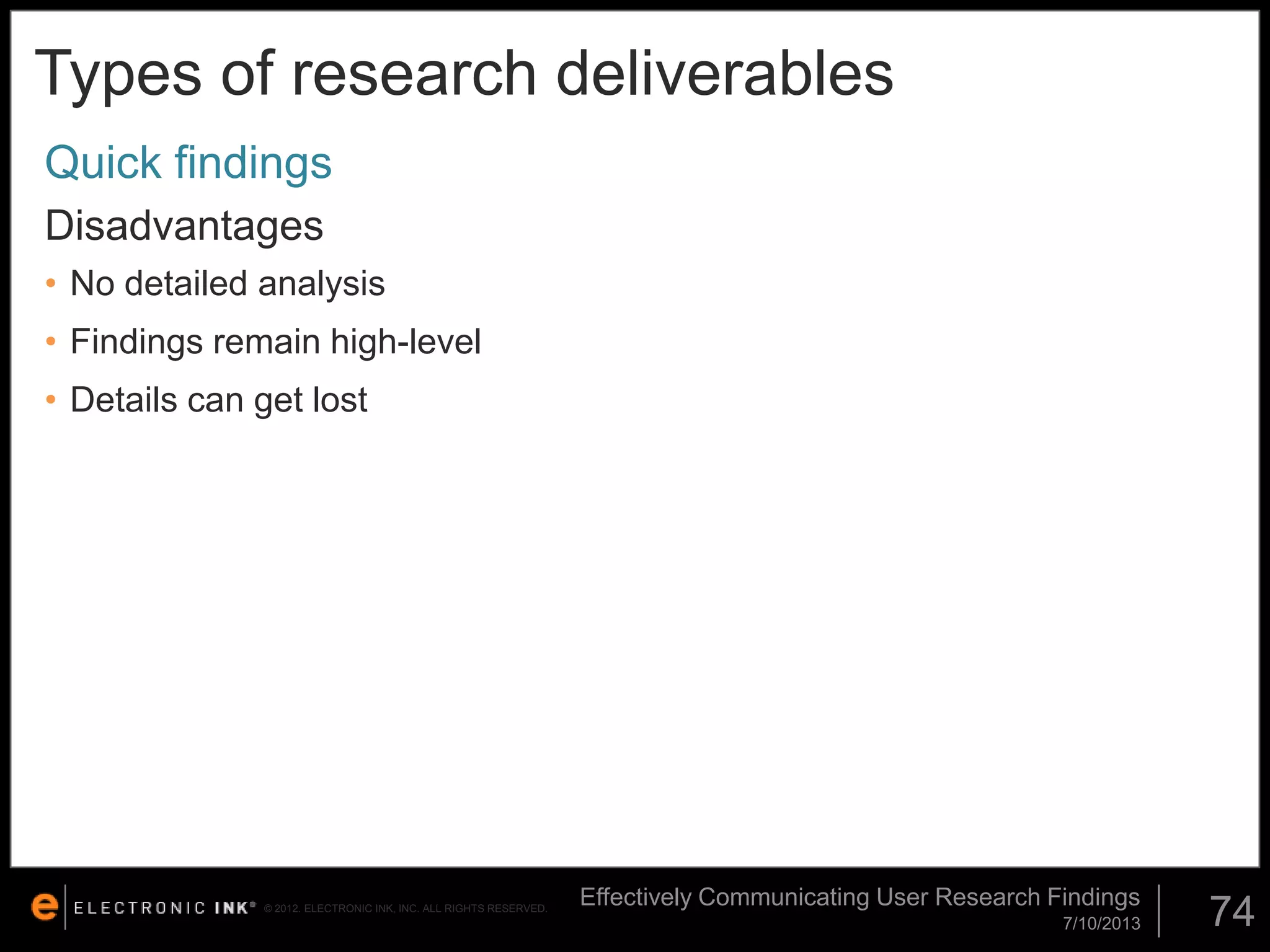 Types of research deliverables
Quick findings
Disadvantages
• No detailed analysis

• Findings remain high-level
• Details can get lost

© 2012. ELECTRONIC INK, INC. ALL RIGHTS RESERVED.

Effectively Communicating User Research Findings
7/10/2013

74

 