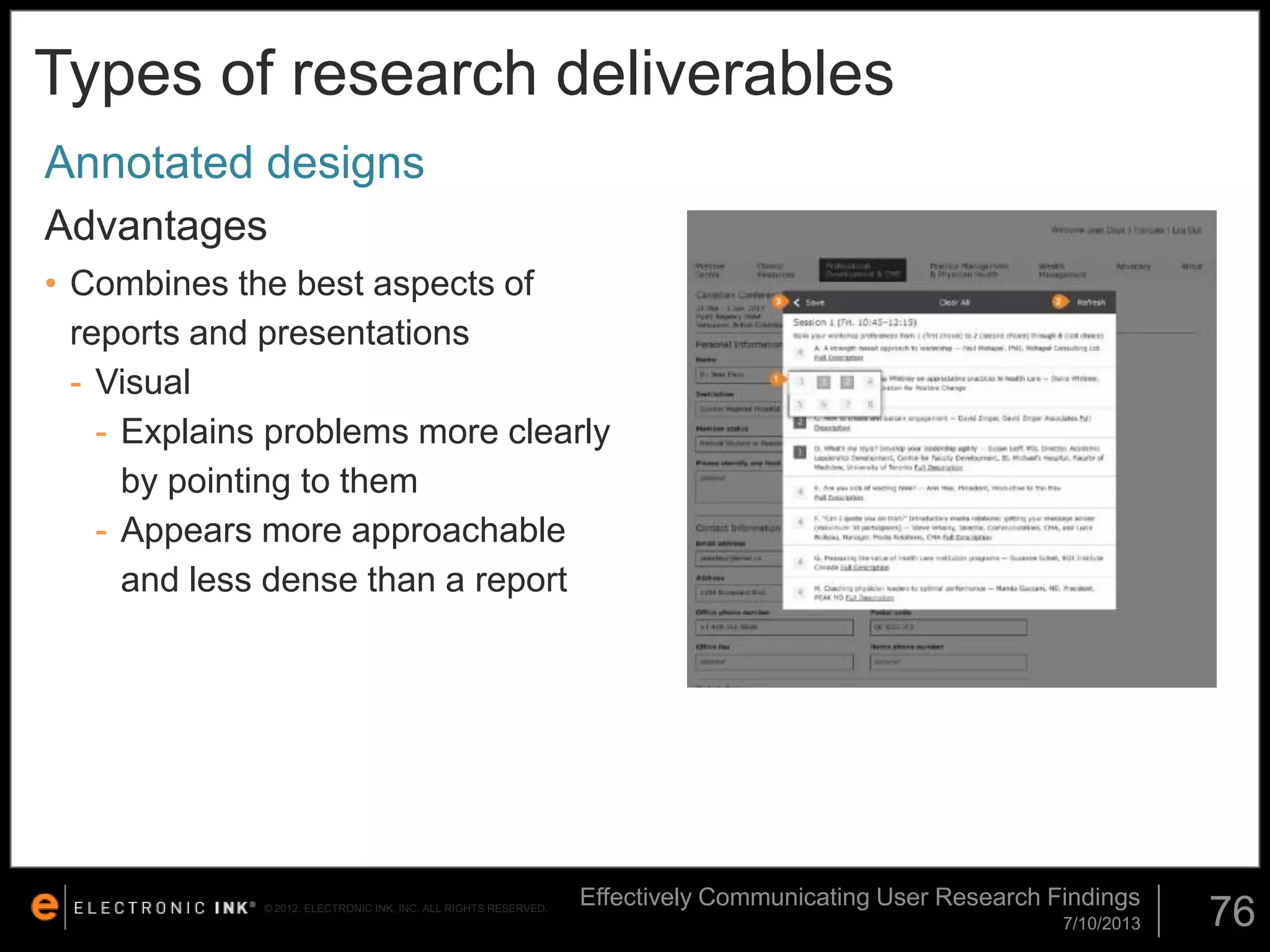 Types of research deliverables
Annotated designs
Advantages
• Combines the best aspects of
reports and presentations
- Visual
- Explains problems more clearly
by pointing to them
- Appears more approachable
and less dense than a report

© 2012. ELECTRONIC INK, INC. ALL RIGHTS RESERVED.

Effectively Communicating User Research Findings
7/10/2013

76

 
