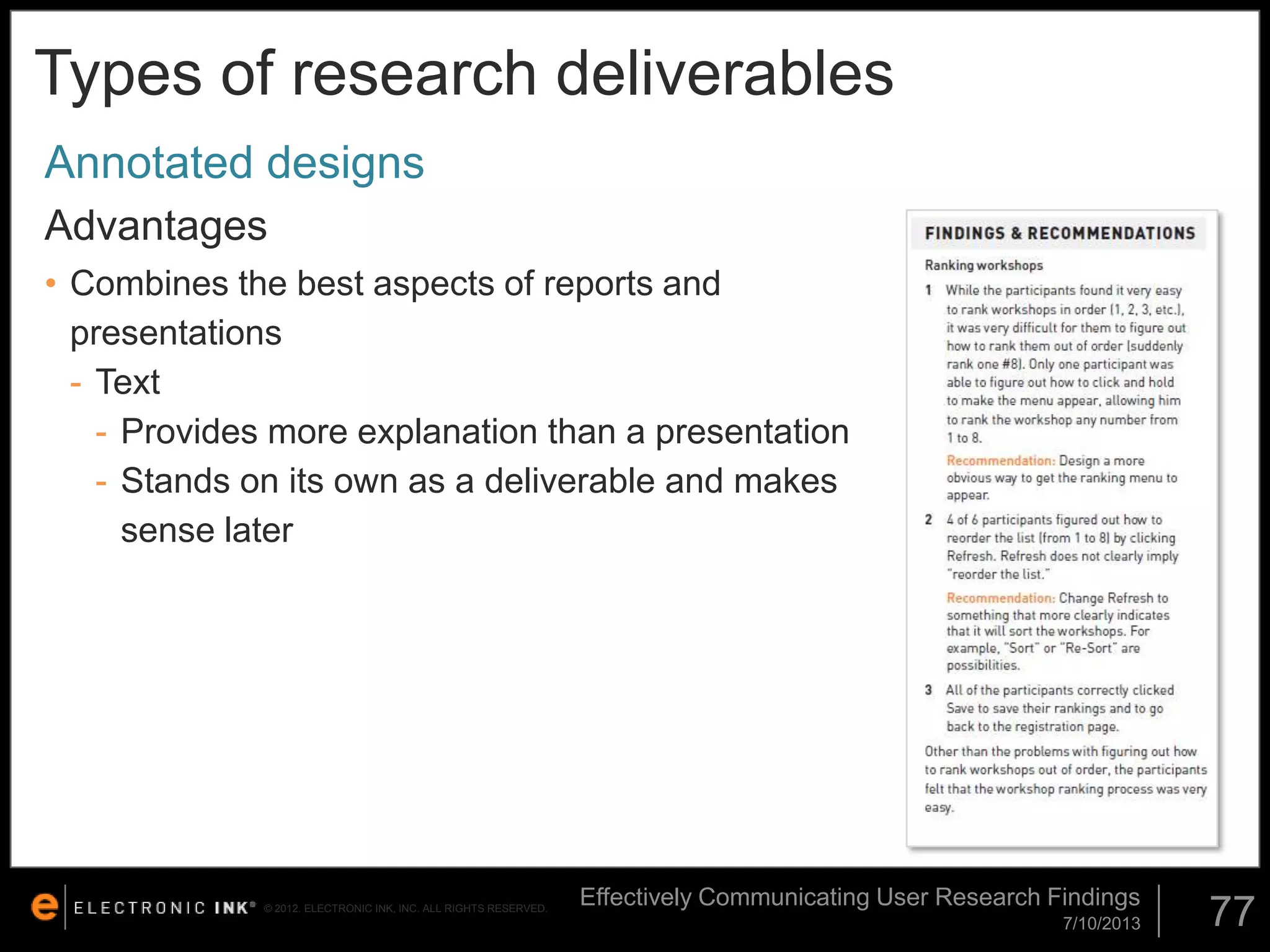 Types of research deliverables
Annotated designs
Advantages
• Combines the best aspects of reports and
presentations
- Text
- Provides more explanation than a presentation
- Stands on its own as a deliverable and makes
sense later

© 2012. ELECTRONIC INK, INC. ALL RIGHTS RESERVED.

Effectively Communicating User Research Findings
7/10/2013

77

 