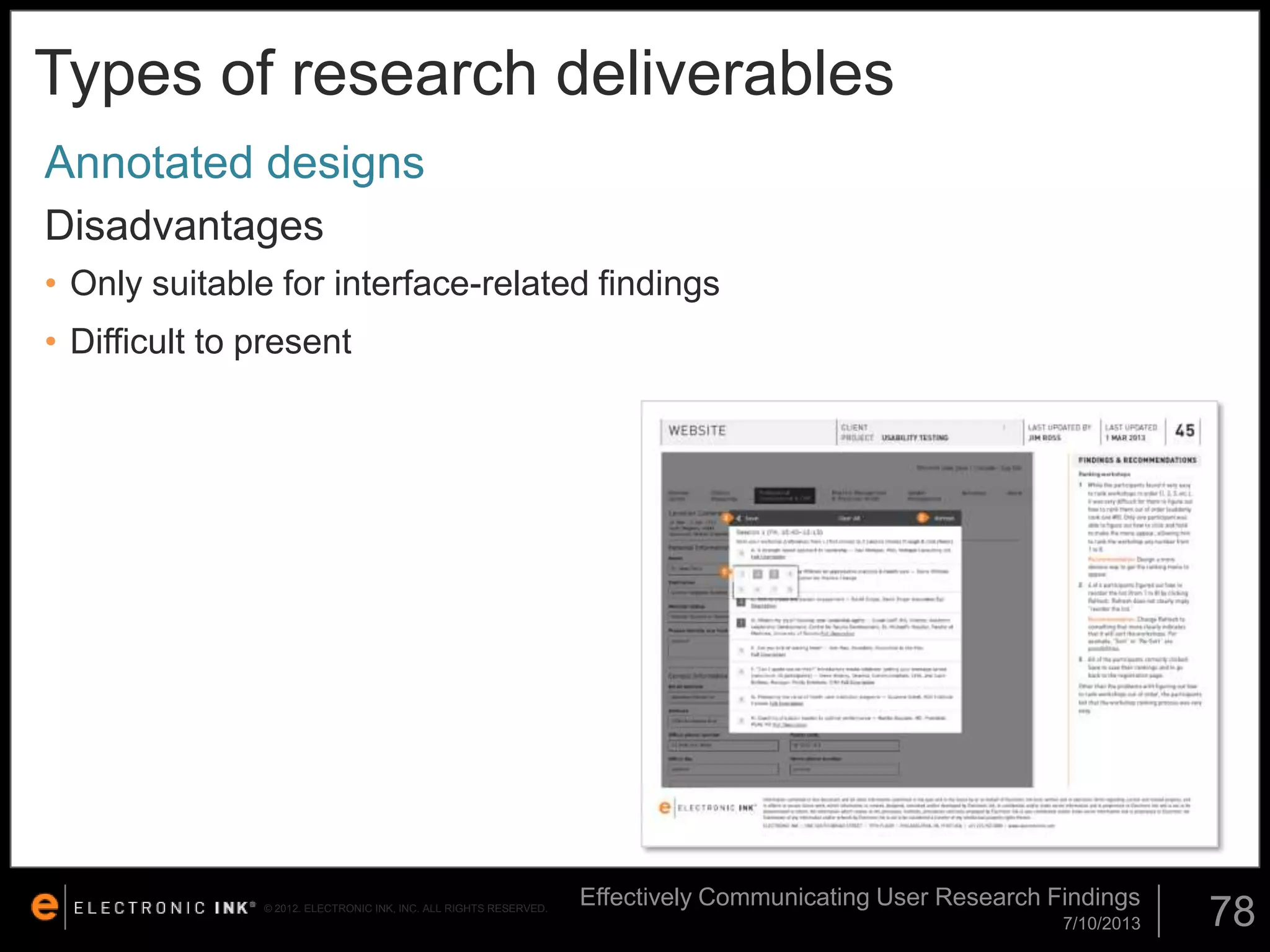 Types of research deliverables
Annotated designs
Disadvantages
• Only suitable for interface-related findings

• Difficult to present

© 2012. ELECTRONIC INK, INC. ALL RIGHTS RESERVED.

Effectively Communicating User Research Findings
7/10/2013

78

 