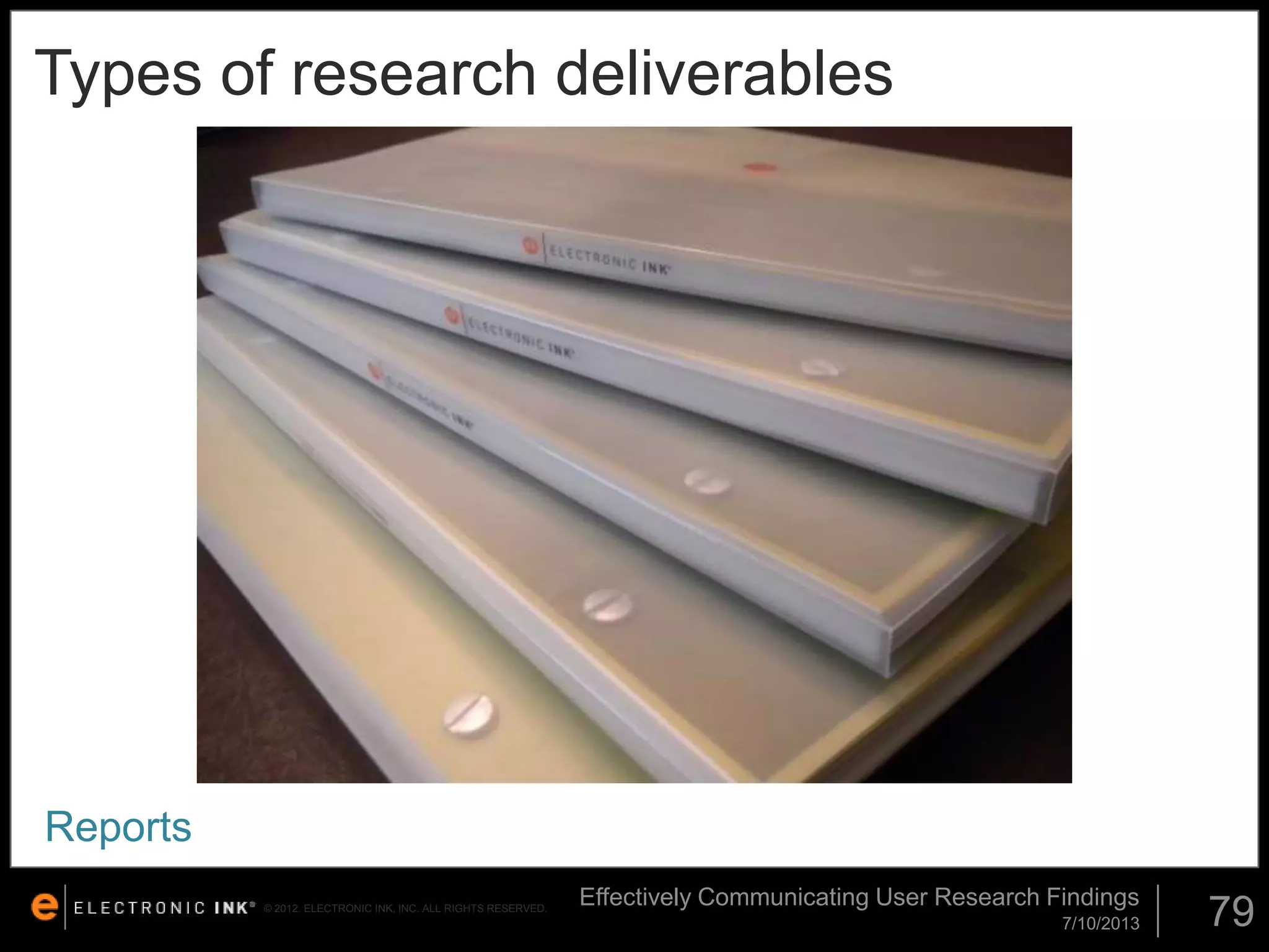 Types of research deliverables

Reports
© 2012. ELECTRONIC INK, INC. ALL RIGHTS RESERVED.

Effectively Communicating User Research Findings
7/10/2013

79

 