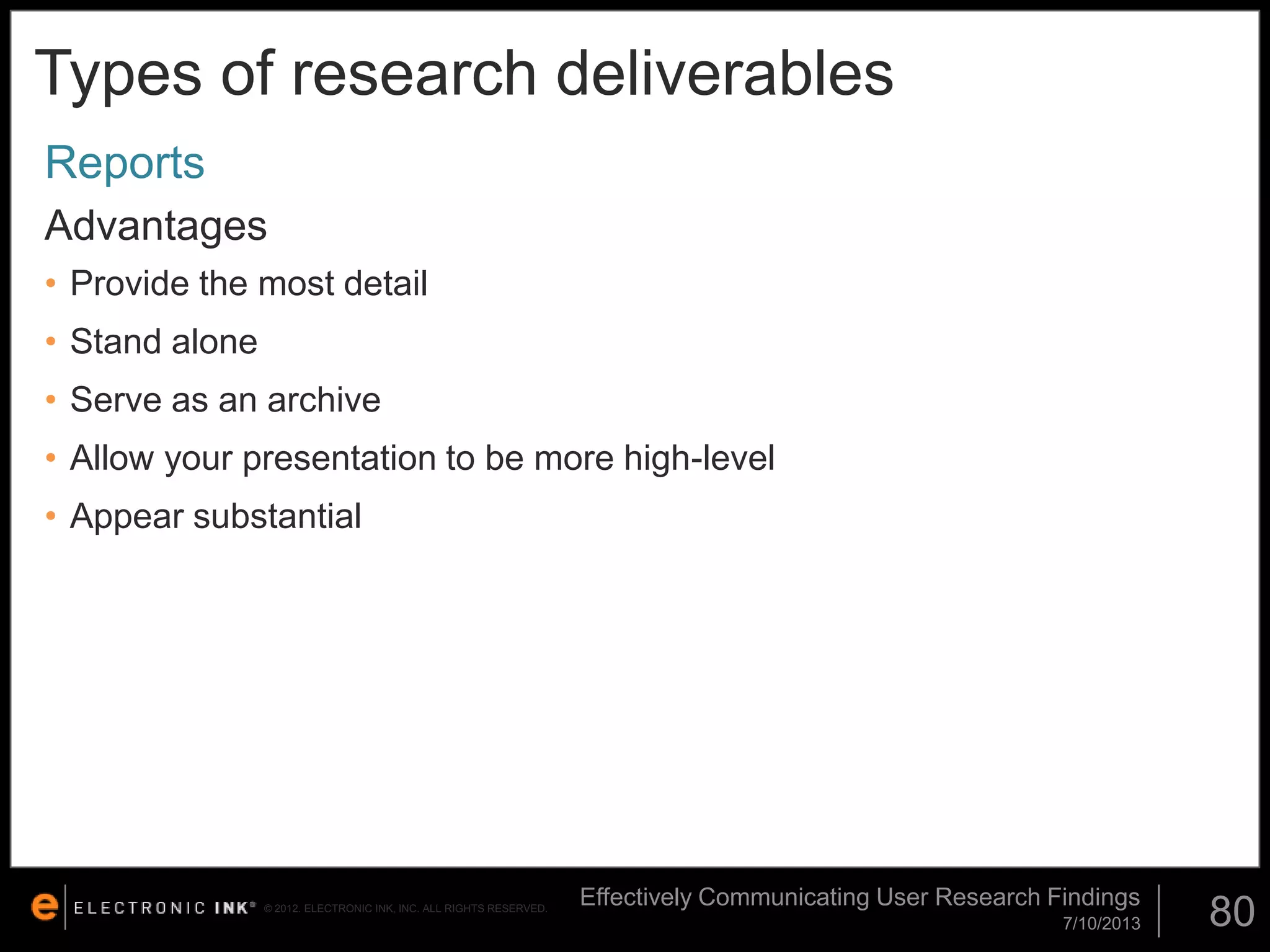 Types of research deliverables
Reports
Advantages
• Provide the most detail

• Stand alone
• Serve as an archive
• Allow your presentation to be more high-level
• Appear substantial

© 2012. ELECTRONIC INK, INC. ALL RIGHTS RESERVED.

Effectively Communicating User Research Findings
7/10/2013

80

 
