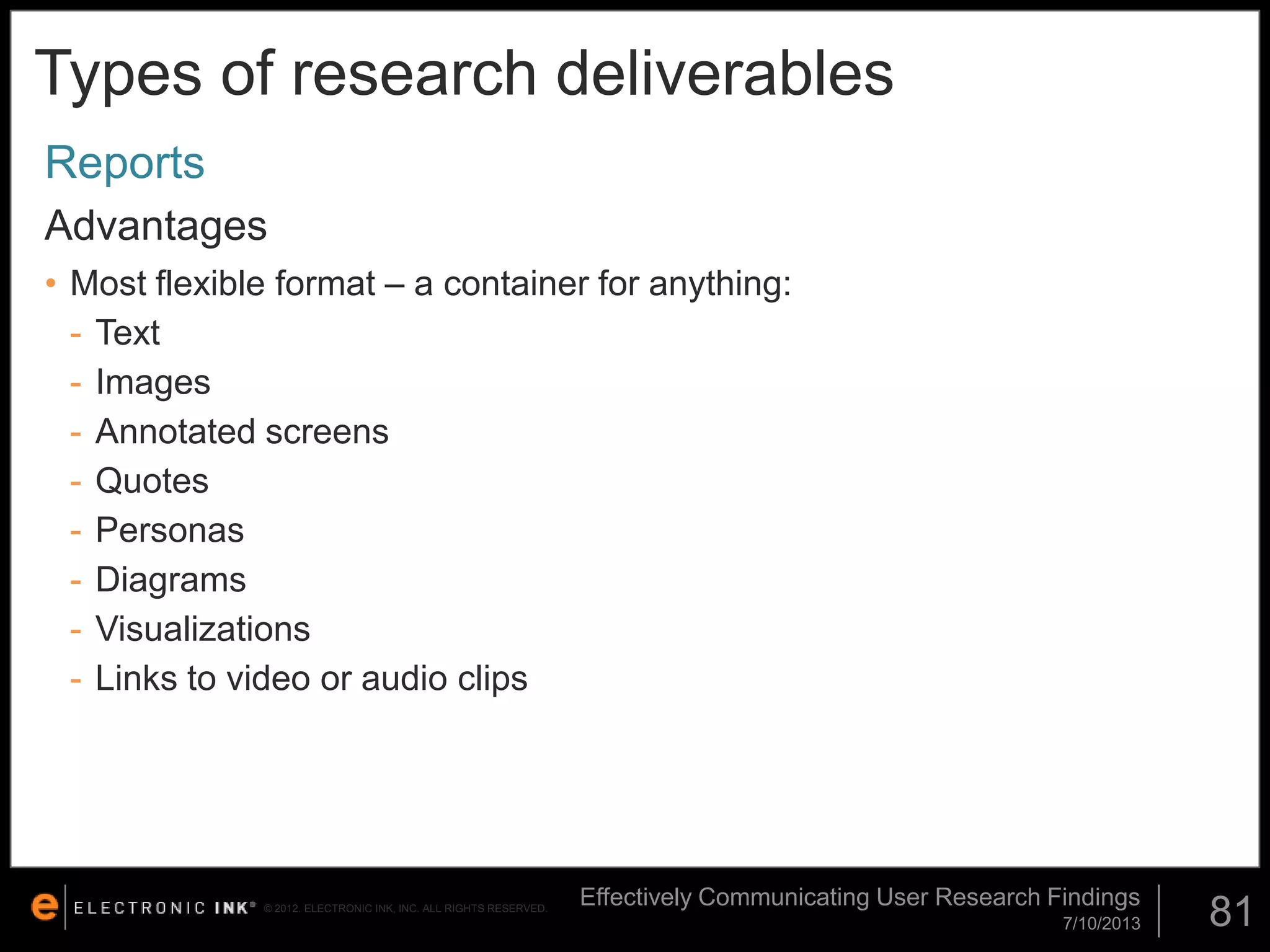 Types of research deliverables
Reports
Advantages
• Most flexible format – a container for anything:
- Text
- Images
- Annotated screens
- Quotes
- Personas
- Diagrams
- Visualizations
- Links to video or audio clips

© 2012. ELECTRONIC INK, INC. ALL RIGHTS RESERVED.

Effectively Communicating User Research Findings
7/10/2013

81

 