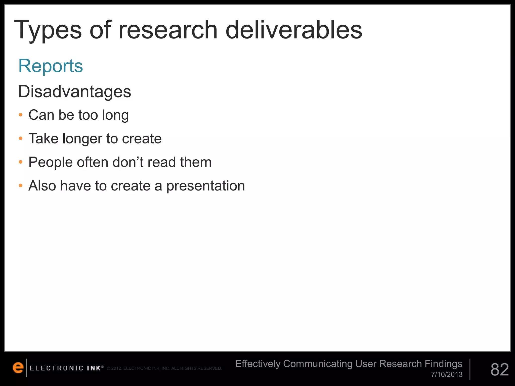 Types of research deliverables
Reports
Disadvantages
• Can be too long

• Take longer to create
• People often don’t read them
• Also have to create a presentation

© 2012. ELECTRONIC INK, INC. ALL RIGHTS RESERVED.

Effectively Communicating User Research Findings
7/10/2013

82

 