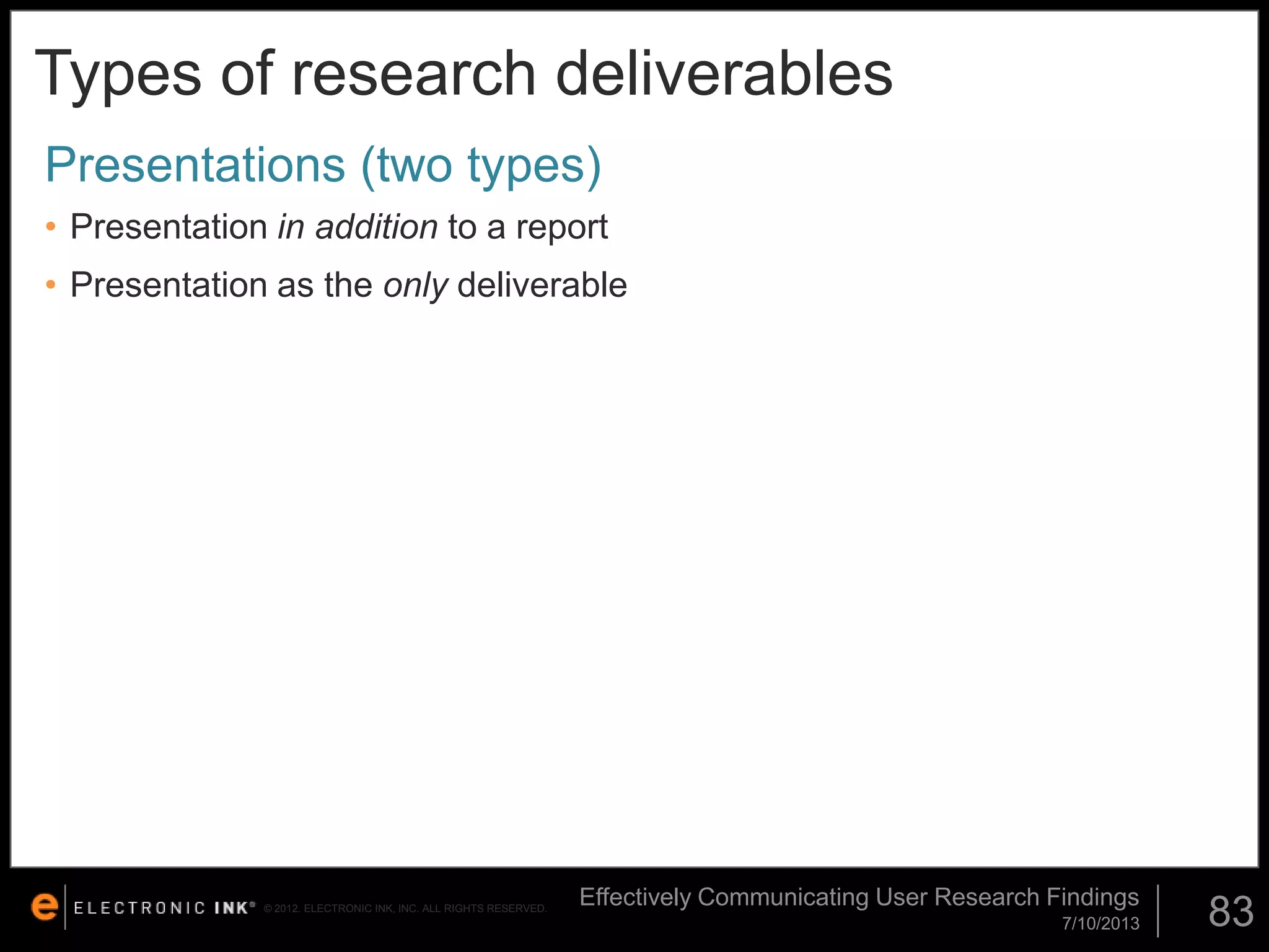 Types of research deliverables
Presentations (two types)
• Presentation in addition to a report
• Presentation as the only deliverable

© 2012. ELECTRONIC INK, INC. ALL RIGHTS RESERVED.

Effectively Communicating User Research Findings
7/10/2013

83

 