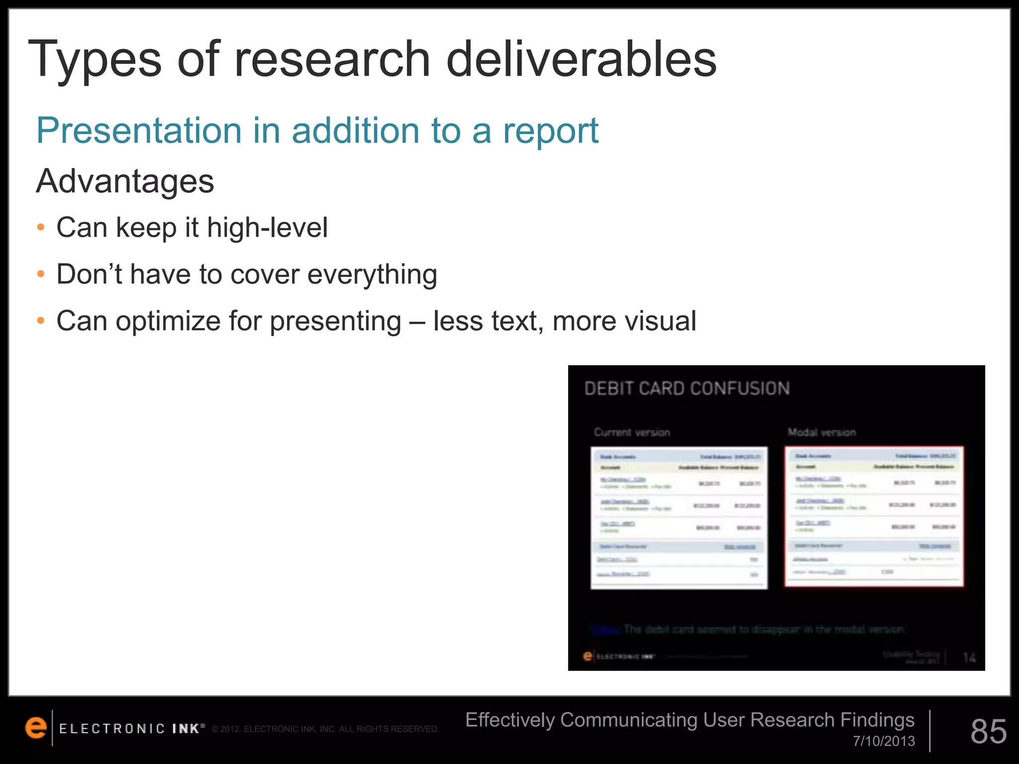 Types of research deliverables
Presentation in addition to a report
Advantages
• Can keep it high-level

• Don’t have to cover everything
• Can optimize for presenting – less text, more visual

© 2012. ELECTRONIC INK, INC. ALL RIGHTS RESERVED.

Effectively Communicating User Research Findings
7/10/2013

85

 