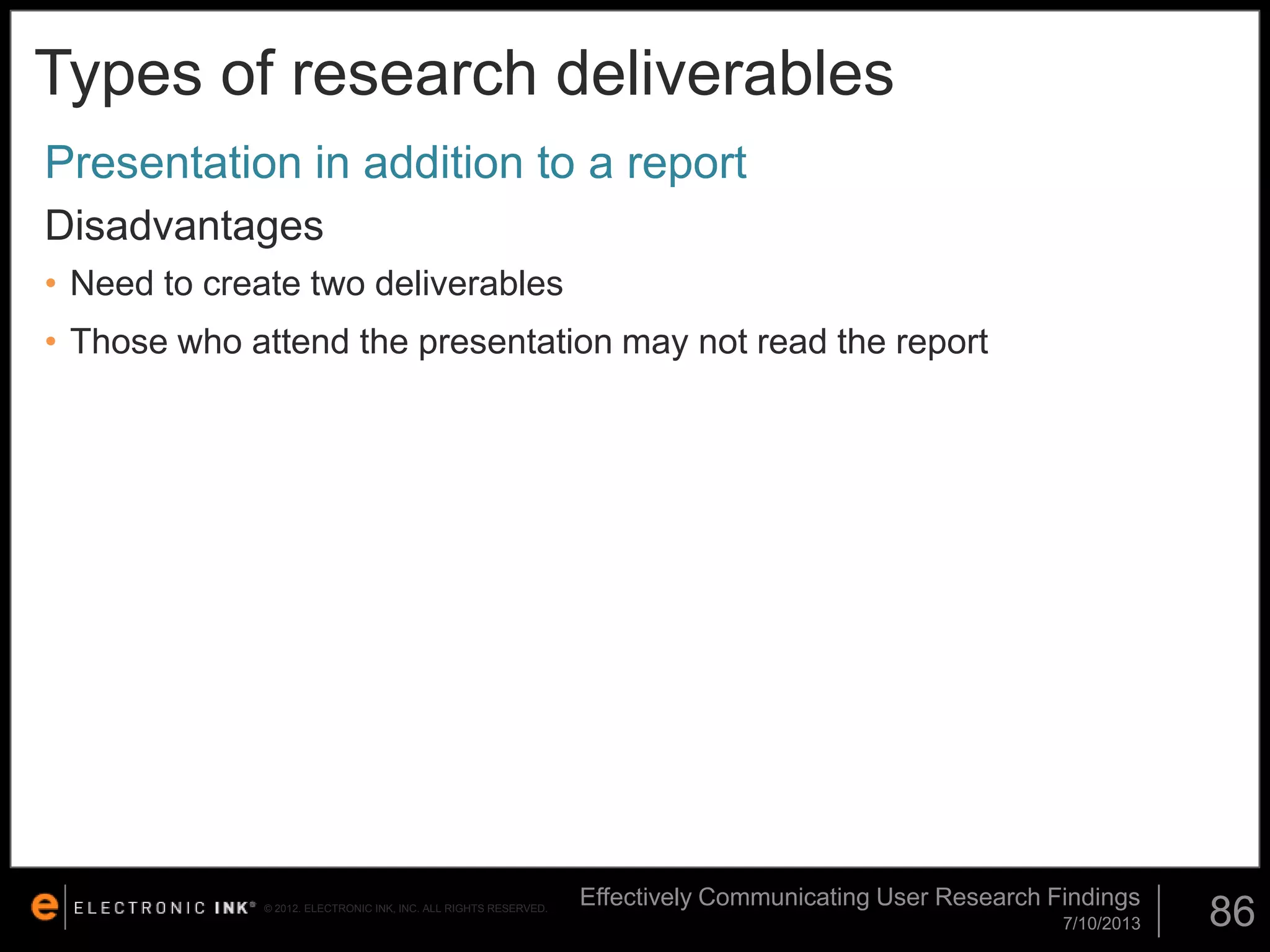 Types of research deliverables
Presentation in addition to a report
Disadvantages
• Need to create two deliverables

• Those who attend the presentation may not read the report

© 2012. ELECTRONIC INK, INC. ALL RIGHTS RESERVED.

Effectively Communicating User Research Findings
7/10/2013

86

 