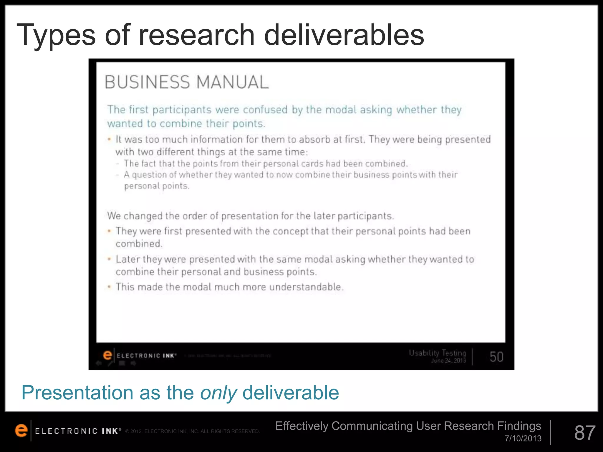 Types of research deliverables

Presentation as the only deliverable
© 2012. ELECTRONIC INK, INC. ALL RIGHTS RESERVED.

Effectively Communicating User Research Findings
7/10/2013

87

 