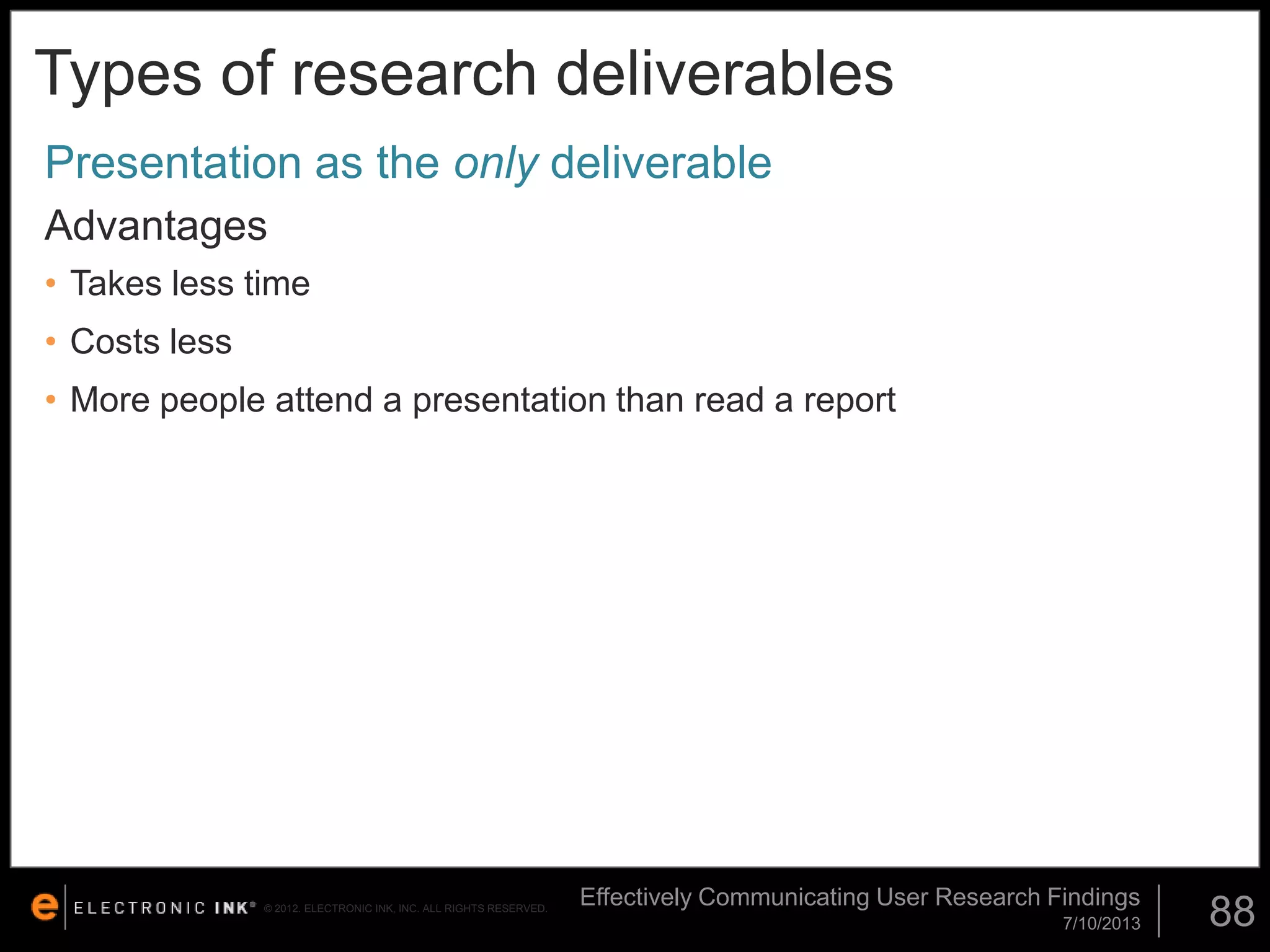Types of research deliverables
Presentation as the only deliverable
Advantages
• Takes less time

• Costs less
• More people attend a presentation than read a report

© 2012. ELECTRONIC INK, INC. ALL RIGHTS RESERVED.

Effectively Communicating User Research Findings
7/10/2013

88

 