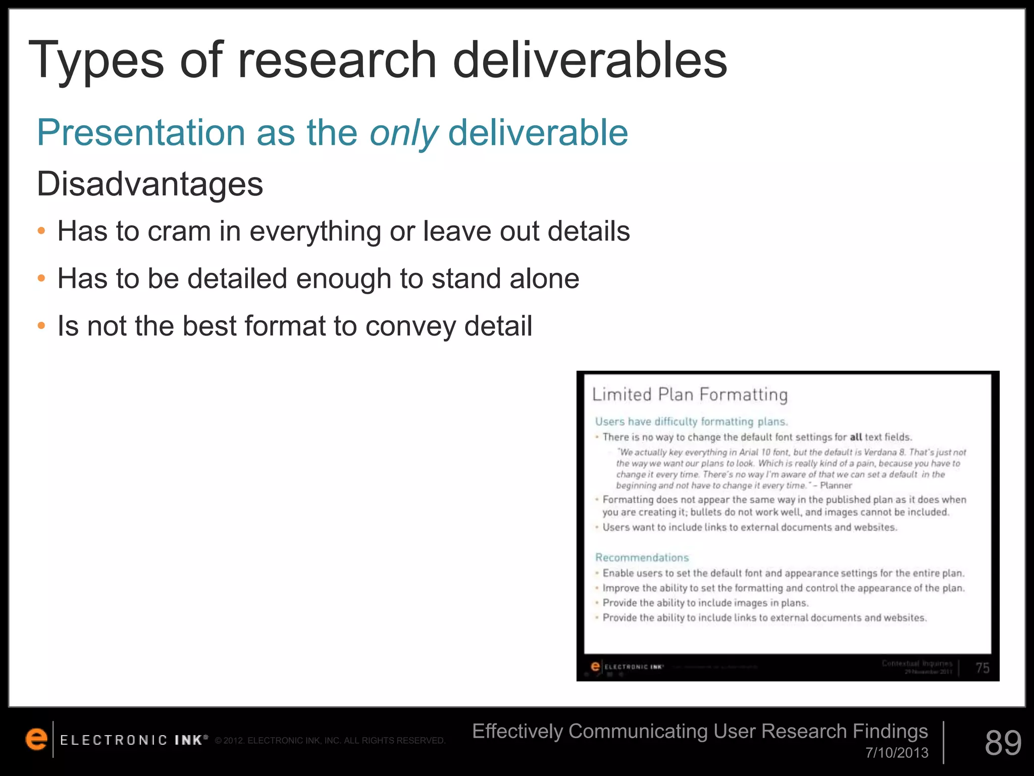 Types of research deliverables
Presentation as the only deliverable
Disadvantages
• Has to cram in everything or leave out details

• Has to be detailed enough to stand alone
• Is not the best format to convey detail

© 2012. ELECTRONIC INK, INC. ALL RIGHTS RESERVED.

Effectively Communicating User Research Findings
7/10/2013

89

 