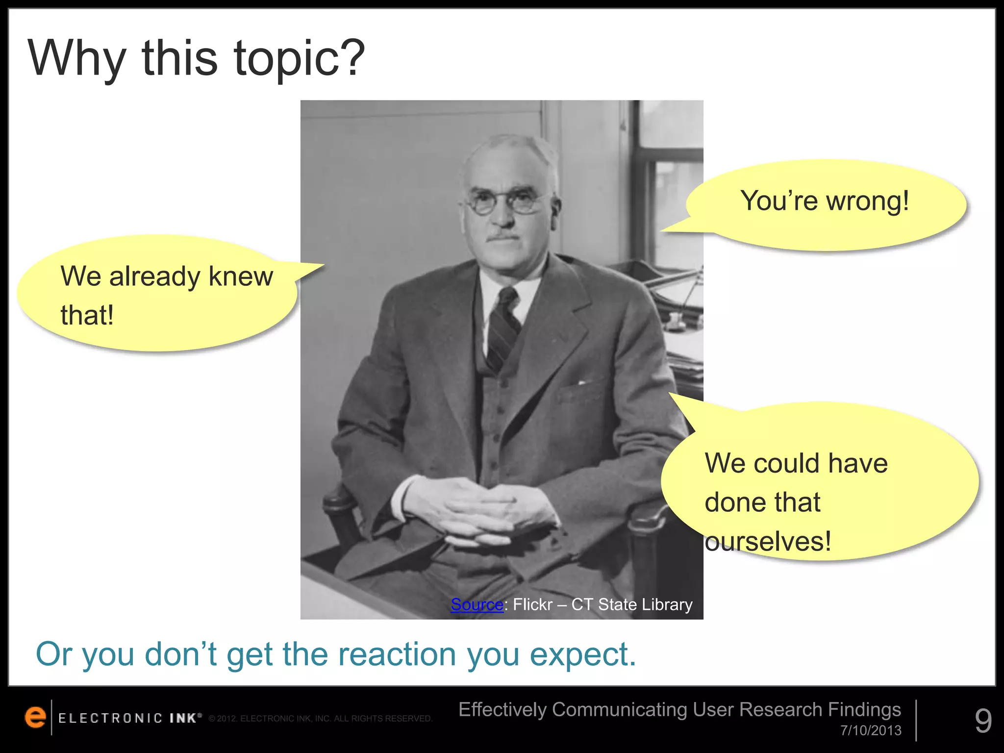 Why this topic?
You’re wrong!
We already knew
that!

We could have
done that
ourselves!
Source: Flickr – CT State Library

Or you don’t get the reaction you expect.
© 2012. ELECTRONIC INK, INC. ALL RIGHTS RESERVED.

Effectively Communicating User Research Findings
7/10/2013

9

 