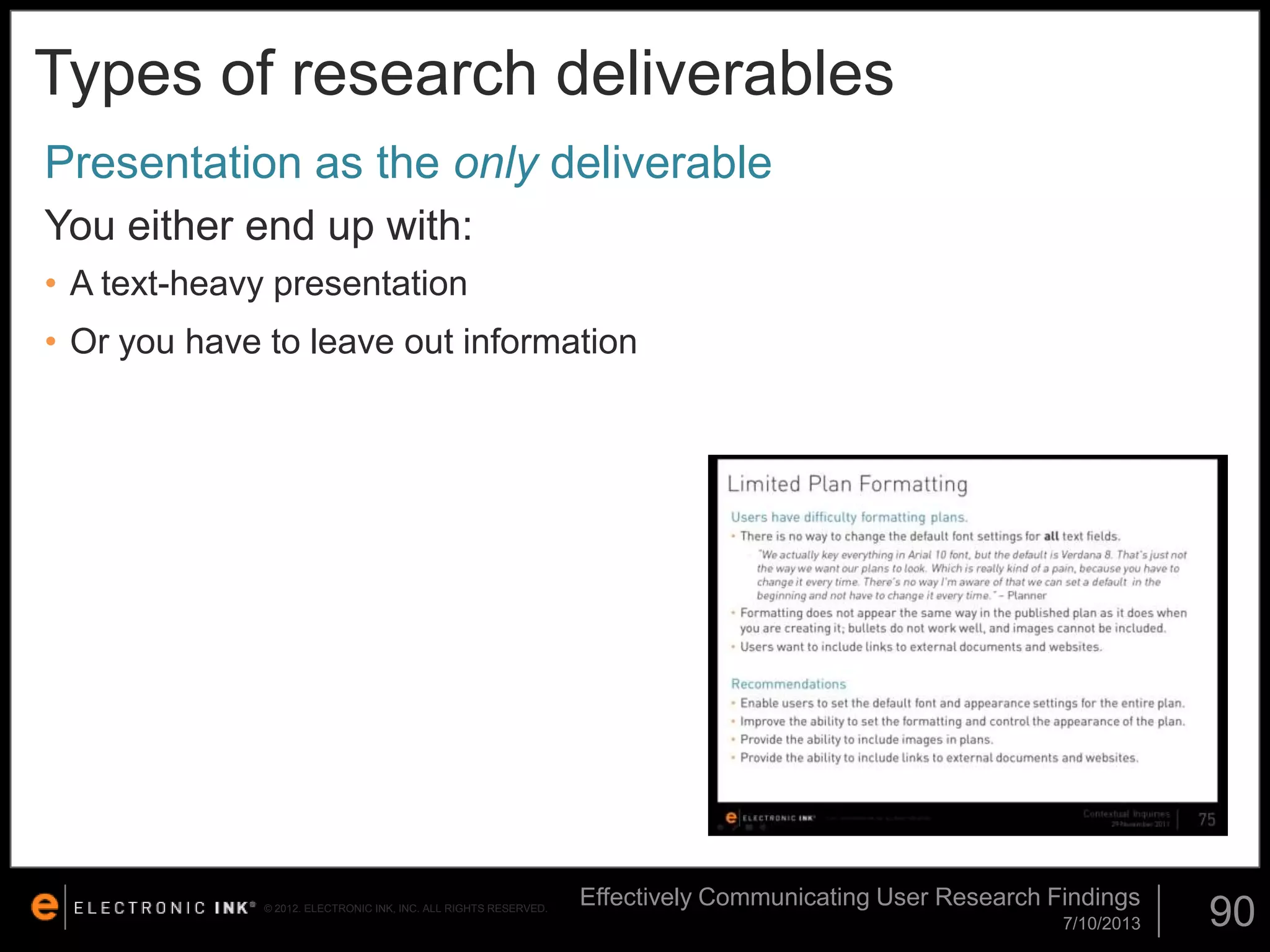 Types of research deliverables
Presentation as the only deliverable
You either end up with:
• A text-heavy presentation

• Or you have to leave out information

© 2012. ELECTRONIC INK, INC. ALL RIGHTS RESERVED.

Effectively Communicating User Research Findings
7/10/2013

90

 