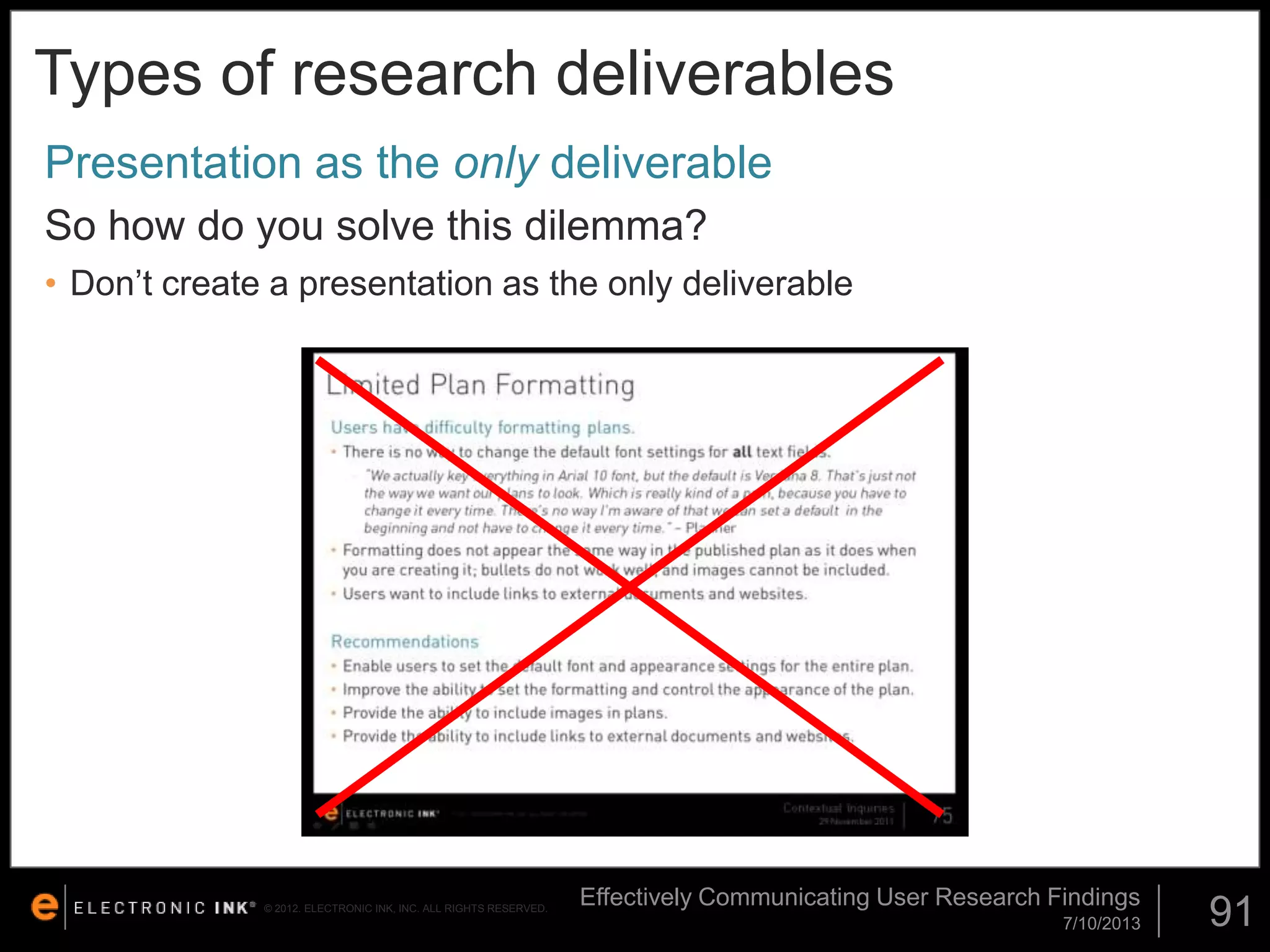 Types of research deliverables
Presentation as the only deliverable
So how do you solve this dilemma?
• Don’t create a presentation as the only deliverable

© 2012. ELECTRONIC INK, INC. ALL RIGHTS RESERVED.

Effectively Communicating User Research Findings
7/10/2013

91

 