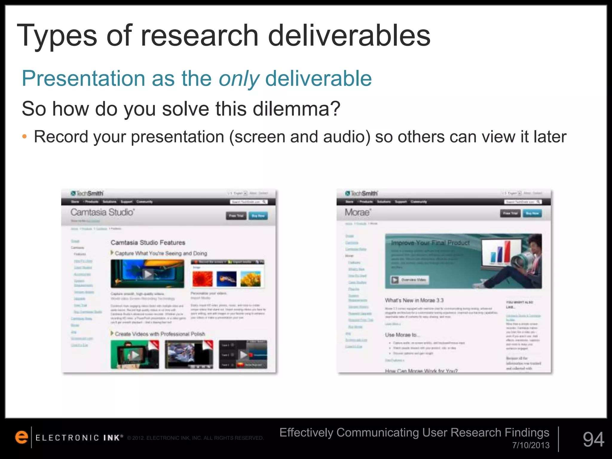Types of research deliverables
Presentation as the only deliverable
So how do you solve this dilemma?
• Record your presentation (screen and audio) so others can view it later

© 2012. ELECTRONIC INK, INC. ALL RIGHTS RESERVED.

Effectively Communicating User Research Findings
7/10/2013

94

 