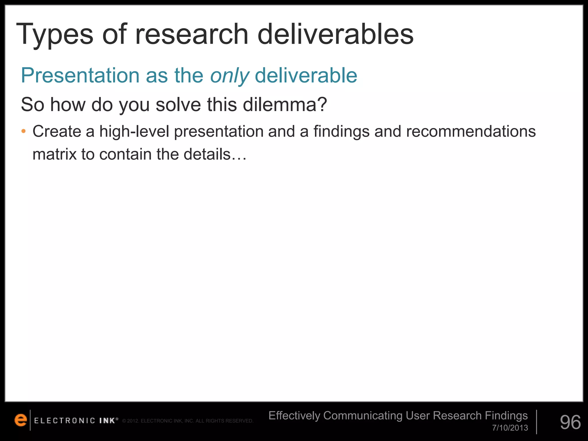 Types of research deliverables
Presentation as the only deliverable
So how do you solve this dilemma?
• Create a high-level presentation and a findings and recommendations
matrix to contain the details…

© 2012. ELECTRONIC INK, INC. ALL RIGHTS RESERVED.

Effectively Communicating User Research Findings
7/10/2013

96

 