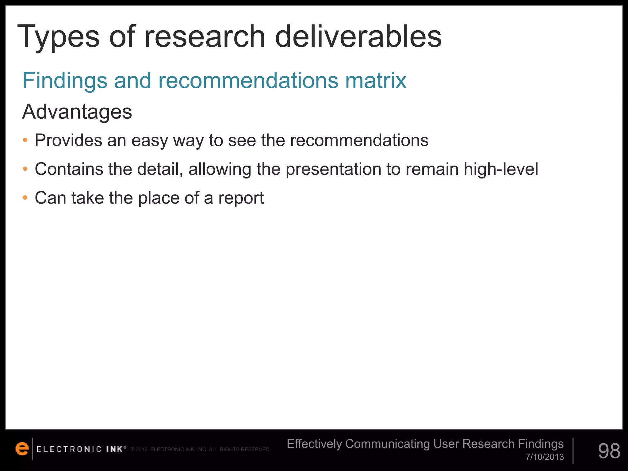 Types of research deliverables
Findings and recommendations matrix
Advantages
• Provides an easy way to see the recommendations

• Contains the detail, allowing the presentation to remain high-level
• Can take the place of a report

© 2012. ELECTRONIC INK, INC. ALL RIGHTS RESERVED.

Effectively Communicating User Research Findings
7/10/2013

98

 