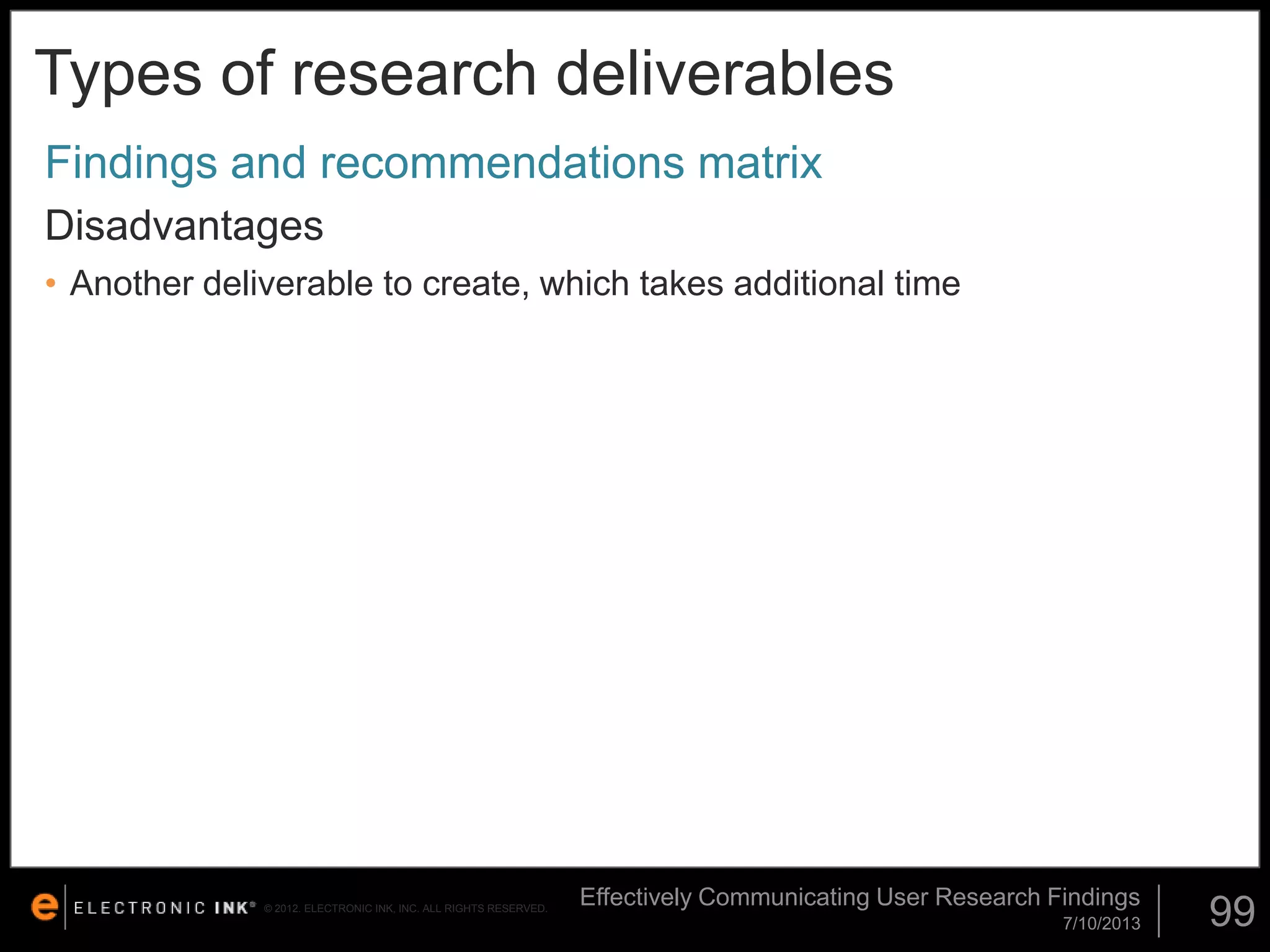 Types of research deliverables
Findings and recommendations matrix
Disadvantages
• Another deliverable to create, which takes additional time

© 2012. ELECTRONIC INK, INC. ALL RIGHTS RESERVED.

Effectively Communicating User Research Findings
7/10/2013

99

 