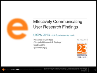 Effectively Communicating
User Research Findings
UXPA 2013 - UX Fundamentals track
Presented by Jim Ross
Principal of Research & Strategy
Electronic Ink
@anotheruxguy

© 2012. ELECTRONIC INK, INC. ALL RIGHTS RESERVED.

10 July 2013

Effectively Communicating User Research Findings
7/10/2013

1

 