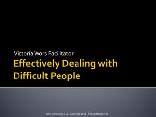 Effectively Dealing with Difficult People Victoria Wors Facilitator Wors Consulting, LLC   copyright 2009   All Rights Reserved 