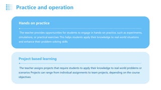 The teacher provides opportunities for students to engage in hands-on practice, such as experiments,
simulations, or practical exercises This helps students apply their knowledge to real world situations
and enhance their problem-solving skills
Hands on practice
The teacher assigns projects that require students to apply their knowledge to real world problems or
scenarios Projects can range from individual assignments to team projects, depending on the course
objectives
Project based learning
Practice and operation
 