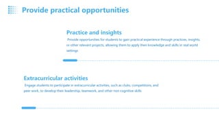 Practice and insights
Provide opportunities for students to gain practical experience through practices, insights,
or other relevant projects, allowing them to apply their knowledge and skills in real world
settings
Extracurricular activities
Engage students to participate in extracurricular activities, such as clubs, competitions, and
peer work, to develop their leadership, teamwork, and other non cognitive skills
Provide practical opportunities
 