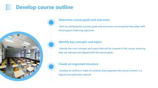 Determine course goals and outcomes
Start by clarifying the course's goals and outcomes, ensuring that they align with
the program's learning objectives
Identify key concepts and topics
Identify the core concepts and topics that will be covered in the course, ensuring
they are relevant and aligned with the course goals
Create an organized structure
Develop an outline or table of contents that organizes the course content in a
logical and systematic manual
Develop course outline
 