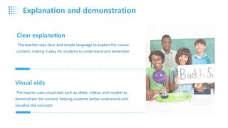 Clear explanation
The teacher uses clear and simple language to explain the course
content, making it easy for students to understand and remember
Visual aids
The teacher uses visual aids such as slides, videos, and models to
demonstrate the content, helping students better understand and
visualize the concepts
Explanation and demonstration
 