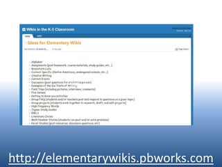 Ideas for WikisParent InvolvementReal World Examples of Classroom Topics (alliteration, current events, shapes, etc…)Resource Collections (0rganize articles, websites, videos, etc…)Science (egg drop creations, ways to be green)Spelling Rules (th, short a, etc…)Student PortfoliosStudent Work (post student projects)Vacation Journals (articles from students who miss school for family vacations)Virtual Field Trips (what we would see if we went to…)Vocabulary Words