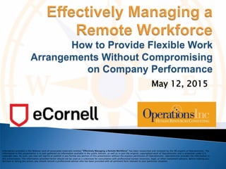 May 12, 2015
Information provided in the Webinar (and all associated materials) entitled “Effectively Managing a Remote Workforce” has been researched and reviewed by the HR experts at OperationsInc. The
information in this presentation is in part gathered via information available in the public domain, as well as in part the original, copyrighted work of OperationsInc and is protected under U.S.
copyright laws. As such, you may not reprint or publish in any format any portion of this presentation without the express permission of OperationsInc. OperationsInc provides the information in
this presentation. The information provided herein should not be used as a substitute for consultation with professional human resources, legal, or other competent advisers. Before making any
decision or taking any action, you should consult a professional adviser who has been provided with all pertinent facts relevant to your particular situation.
 