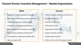 23www.zyme.com
Channel Partner Incentive Management – Market Expectations
OEMs
• Single pane view of all programs and payouts
• Automated, accurate partner payout calculations
• Flexible, configurable calculation engine
• Performance and activity-based programs
• Claim validation and management workflows
• Partner payout workflows and disbursals
• Easy integration, especially with OEM’s CRM
• Measure program ROI
Partners
• Unified, cohesive, simplified user experience
• Accurate calculations
• Emails and notifications
• Short payment cycles
• Integrated into OEM’s PRM
• Dispute resolution workflows
• Flexible payment options
• Multi-currency and multi-language support
© Zyme Solutions Inc. 2017
 