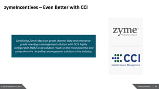24www.zyme.com
zymeIncentives – Even Better with CCI
Combining Zyme’s decision-grade channel data and enterprise-
grade incentives management solution with CCI’s highly
configurable MDF/Co-op solution results in the most powerful and
comprehensive incentives management solution in the industry.
© Zyme Solutions Inc. 2017
 