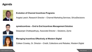 3www.zyme.com
Agenda
© Zyme Solutions Inc. 2017
Evolution of Channel Incentives Programs
Angela Leech, Research Director – Channel Marketing Services, SiriusDecisions
zymeIncentives – End to End Incentives Management Solution
Deepanjan Chattopadhyay, Associate Director – Solutions, Zyme
Managing Incentives Effectively at Western Digital
Colleen Crowley, Sr. Director – Credit, Collections and Rebates, Western Digital
 