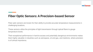 Fiber Optic Sensors: A Precision-based Sensor
Fiber optic sensors are known for their ability to provide accurate temperature measurements in
challenging locations.
These sensors utilize the principles of light transmission through optical fibers to gauge
temperature levels.
Their exceptional performance in hard-to-access and potentially dangerous environments makes
them highly valuable in industries such as aerospace, oil and gas, and medicine, where precision
is of utmost importance.
 