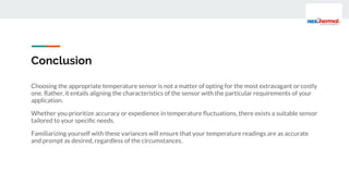 Conclusion
Choosing the appropriate temperature sensor is not a matter of opting for the most extravagant or costly
one. Rather, it entails aligning the characteristics of the sensor with the particular requirements of your
application.
Whether you prioritize accuracy or expedience in temperature ﬂuctuations, there exists a suitable sensor
tailored to your speciﬁc needs.
Familiarizing yourself with these variances will ensure that your temperature readings are as accurate
and prompt as desired, regardless of the circumstances.
 