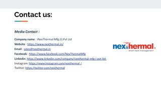 Contact us:
Media Contact :
Company name : INexThermal Mfg (I) Pvt Ltd
Website : https://www.nexthermal.in/
Email : sales@nexthermal.in
Facebook : https://www.facebook.com/NexThermalMfg
Linkedin: https://www.linkedin.com/company/nexthermal-mfg-i-pvt-ltd-
Instagram: https://www.instagram.com/nexthermal_/
Twitter: https://twitter.com/nexthermal
 