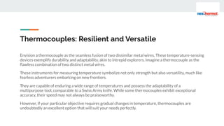 Thermocouples: Resilient and Versatile
Envision a thermocouple as the seamless fusion of two dissimilar metal wires. These temperature-sensing
devices exemplify durability and adaptability, akin to intrepid explorers. Imagine a thermocouple as the
ﬂawless combination of two distinct metal wires.
These instruments for measuring temperature symbolize not only strength but also versatility, much like
fearless adventurers embarking on new frontiers.
They are capable of enduring a wide range of temperatures and possess the adaptability of a
multipurpose tool, comparable to a Swiss Army knife. While some thermocouples exhibit exceptional
accuracy, their speed may not always be praiseworthy.
However, if your particular objective requires gradual changes in temperature, thermocouples are
undoubtedly an excellent option that will suit your needs perfectly.
 
