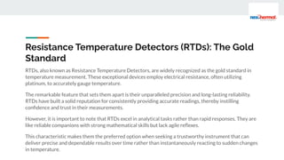Resistance Temperature Detectors (RTDs): The Gold
Standard
RTDs, also known as Resistance Temperature Detectors, are widely recognized as the gold standard in
temperature measurement. These exceptional devices employ electrical resistance, often utilizing
platinum, to accurately gauge temperature.
The remarkable feature that sets them apart is their unparalleled precision and long-lasting reliability.
RTDs have built a solid reputation for consistently providing accurate readings, thereby instilling
conﬁdence and trust in their measurements.
However, it is important to note that RTDs excel in analytical tasks rather than rapid responses. They are
like reliable companions with strong mathematical skills but lack agile reﬂexes.
This characteristic makes them the preferred option when seeking a trustworthy instrument that can
deliver precise and dependable results over time rather than instantaneously reacting to sudden changes
in temperature.
 