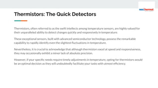 Thermistors, often referred to as the swift intellects among temperature sensors, are highly valued for
their unparalleled ability to detect changes quickly and responsively in temperature.
These exceptional sensors, built with advanced semiconductor technology, possess the remarkable
capability to rapidly identify even the slightest ﬂuctuations in temperature.
Nevertheless, it is crucial to acknowledge that although thermistors excel at speed and responsiveness,
they may occasionally exhibit a minor lack of absolute precision.
However, if your speciﬁc needs require timely adjustments in temperature, opting for thermistors would
be an optimal decision as they will undoubtedly facilitate your tasks with utmost efﬁciency.
Thermistors: The Quick Detectors
 