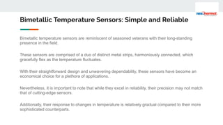 Bimetallic Temperature Sensors: Simple and Reliable
Bimetallic temperature sensors are reminiscent of seasoned veterans with their long-standing
presence in the field.
These sensors are comprised of a duo of distinct metal strips, harmoniously connected, which
gracefully flex as the temperature fluctuates.
With their straightforward design and unwavering dependability, these sensors have become an
economical choice for a plethora of applications.
Nevertheless, it is important to note that while they excel in reliability, their precision may not match
that of cutting-edge sensors.
Additionally, their response to changes in temperature is relatively gradual compared to their more
sophisticated counterparts.
 